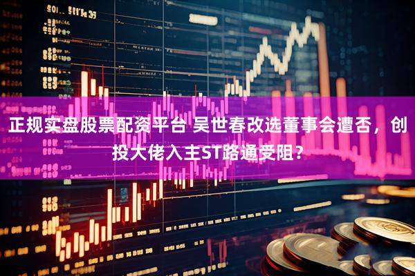 正规实盘股票配资平台 吴世春改选董事会遭否，创投大佬入主ST路通受阻？