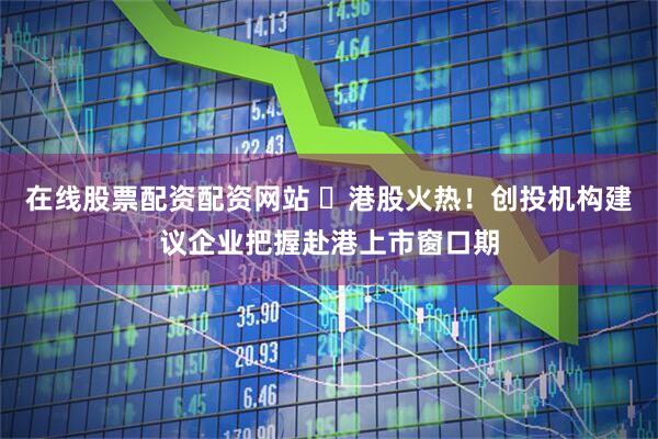在线股票配资配资网站 ​港股火热！创投机构建议企业把握赴港上市窗口期