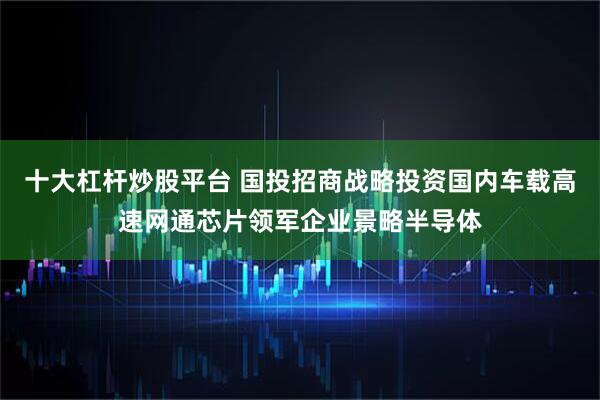 十大杠杆炒股平台 国投招商战略投资国内车载高速网通芯片领军企业景略半导体