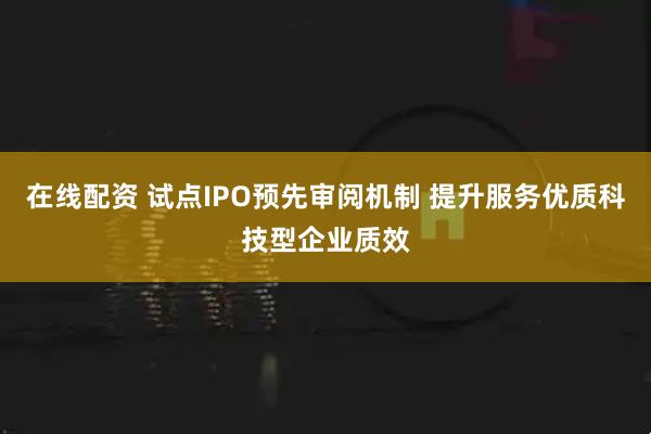 在线配资 试点IPO预先审阅机制 提升服务优质科技型企业质效