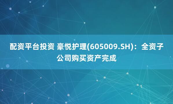 配资平台投资 豪悦护理(605009.SH)：全资子公司购买资产完成