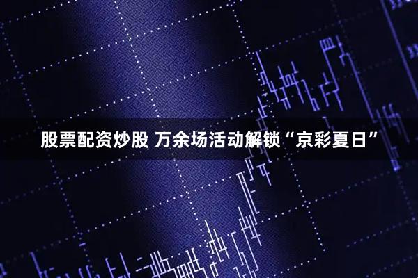 股票配资炒股 万余场活动解锁“京彩夏日”