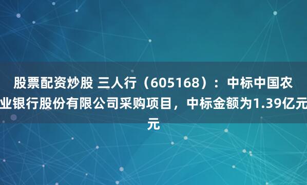股票配资炒股 三人行（605168）：中标中国农业银行股份有限公司采购项目，中标金额为1.39亿元