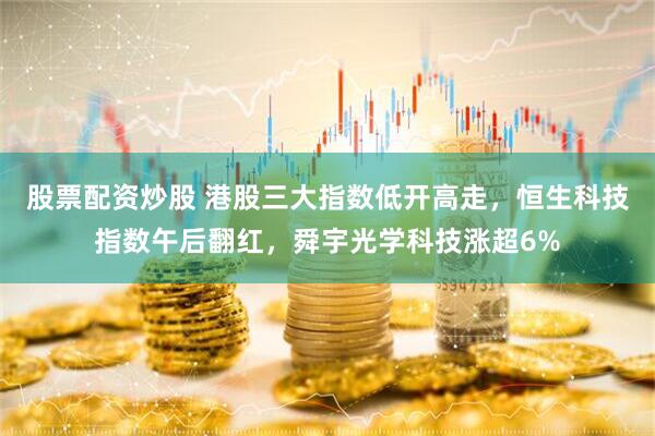 股票配资炒股 港股三大指数低开高走，恒生科技指数午后翻红，舜宇光学科技涨超6%