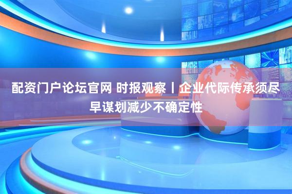 配资门户论坛官网 时报观察丨企业代际传承须尽早谋划减少不确定性