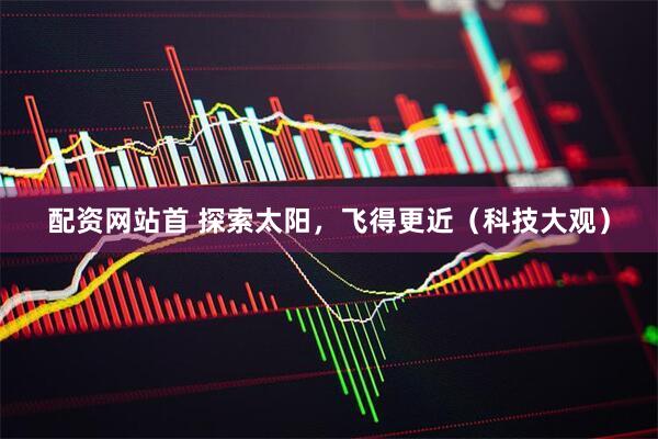 配资网站首 探索太阳，飞得更近（科技大观）