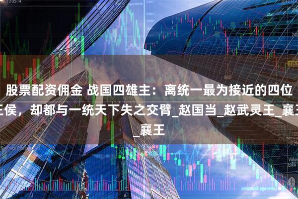 股票配资佣金 战国四雄主：离统一最为接近的四位王侯，却都与一统天下失之交臂_赵国当_赵武灵王_襄王