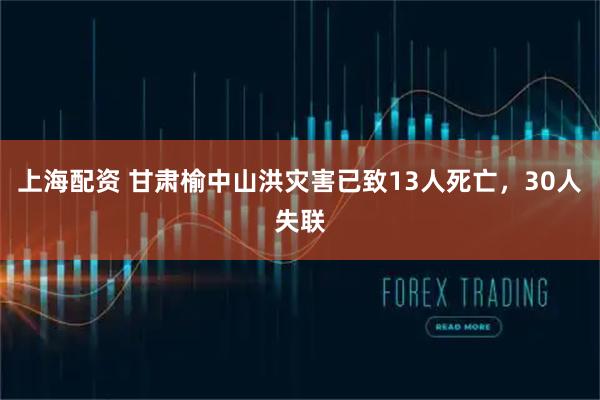 上海配资 甘肃榆中山洪灾害已致13人死亡，30人失联