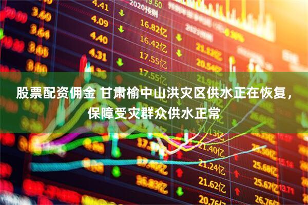 股票配资佣金 甘肃榆中山洪灾区供水正在恢复，保障受灾群众供水正常