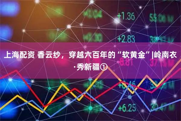 上海配资 香云纱，穿越六百年的“软黄金”|岭南衣·秀新疆①