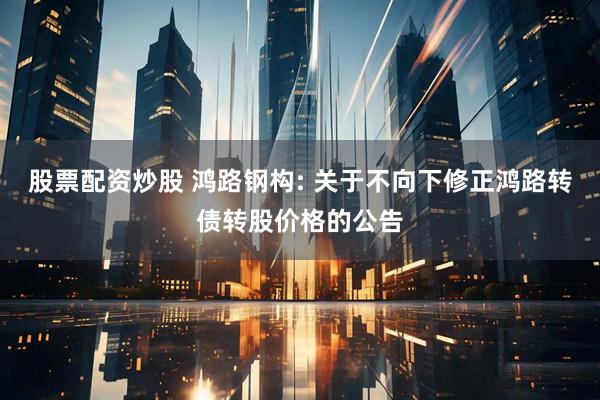 股票配资炒股 鸿路钢构: 关于不向下修正鸿路转债转股价格的公告