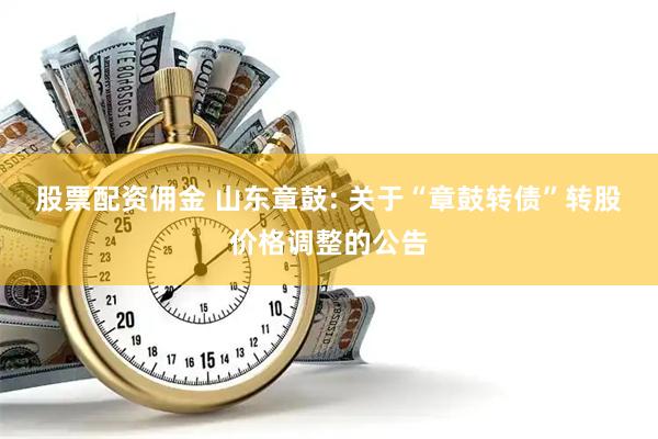 股票配资佣金 山东章鼓: 关于“章鼓转债”转股价格调整的公告