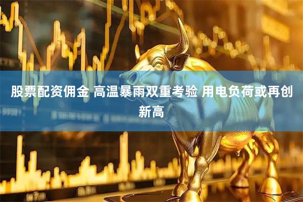 股票配资佣金 高温暴雨双重考验 用电负荷或再创新高