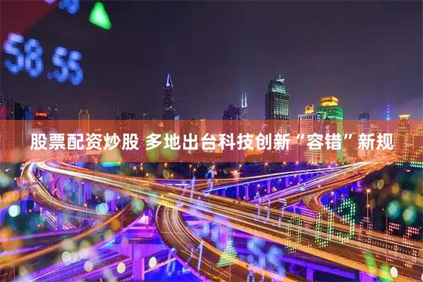 股票配资炒股 多地出台科技创新“容错”新规