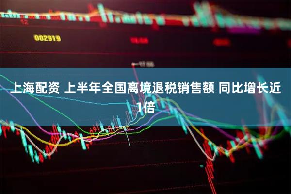 上海配资 上半年全国离境退税销售额 同比增长近1倍