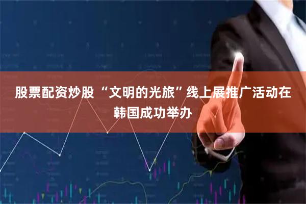股票配资炒股 “文明的光旅”线上展推广活动在韩国成功举办