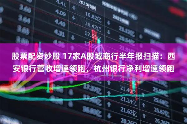 股票配资炒股 17家A股城商行半年报扫描：西安银行营收增速领跑，杭州银行净利增速领跑