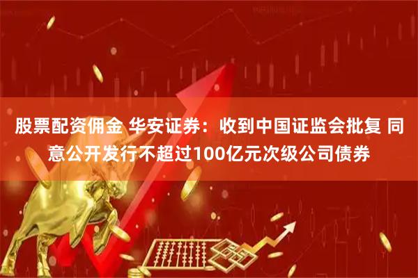 股票配资佣金 华安证券：收到中国证监会批复 同意公开发行不超过100亿元次级公司债券