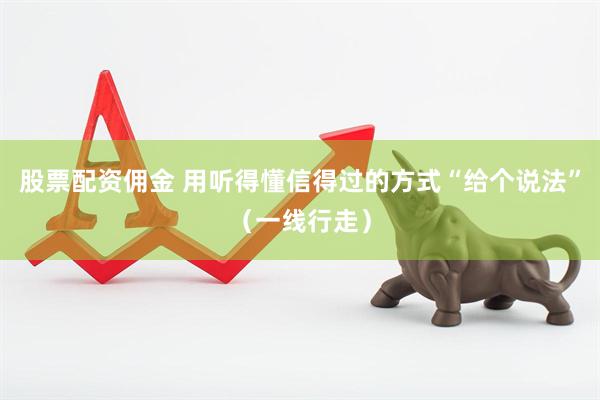 股票配资佣金 用听得懂信得过的方式“给个说法”（一线行走）
