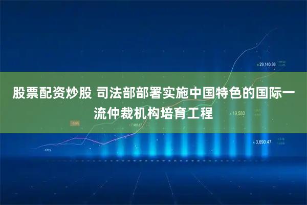 股票配资炒股 司法部部署实施中国特色的国际一流仲裁机构培育工程