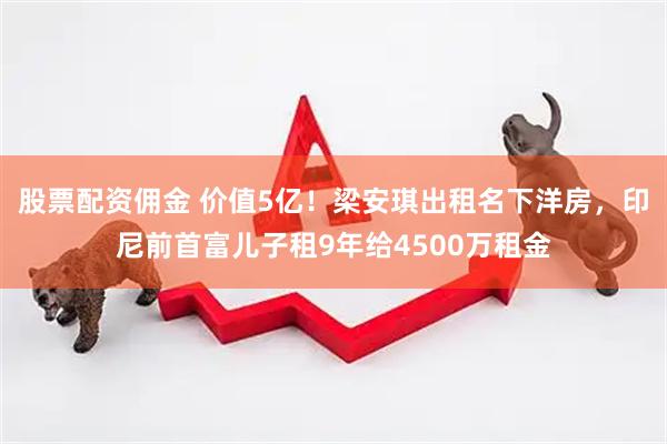 股票配资佣金 价值5亿！梁安琪出租名下洋房，印尼前首富儿子租9年给4500万租金