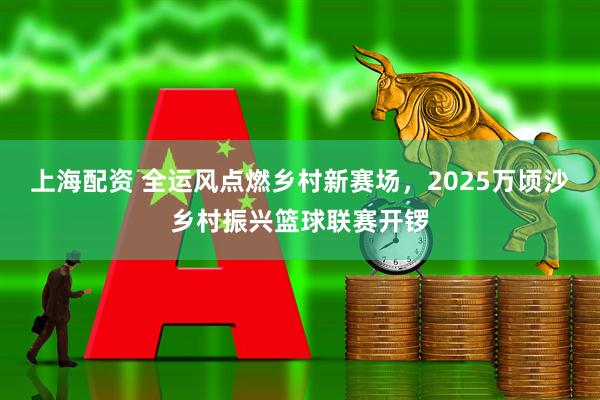 上海配资 全运风点燃乡村新赛场，2025万顷沙乡村振兴篮球联赛开锣