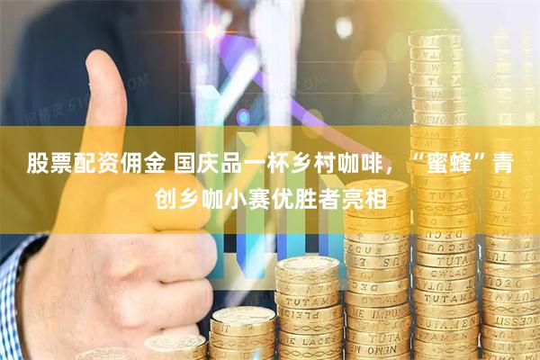 股票配资佣金 国庆品一杯乡村咖啡，“蜜蜂”青创乡咖小赛优胜者亮相