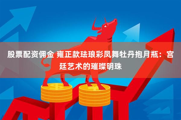 股票配资佣金 雍正款珐琅彩凤舞牡丹抱月瓶：宫廷艺术的璀璨明珠